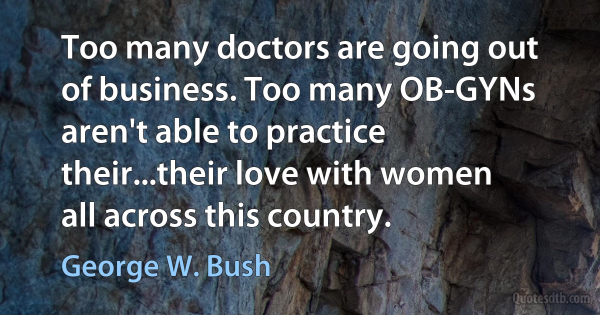 Too many doctors are going out of business. Too many OB-GYNs aren't able to practice their...their love with women all across this country. (George W. Bush)