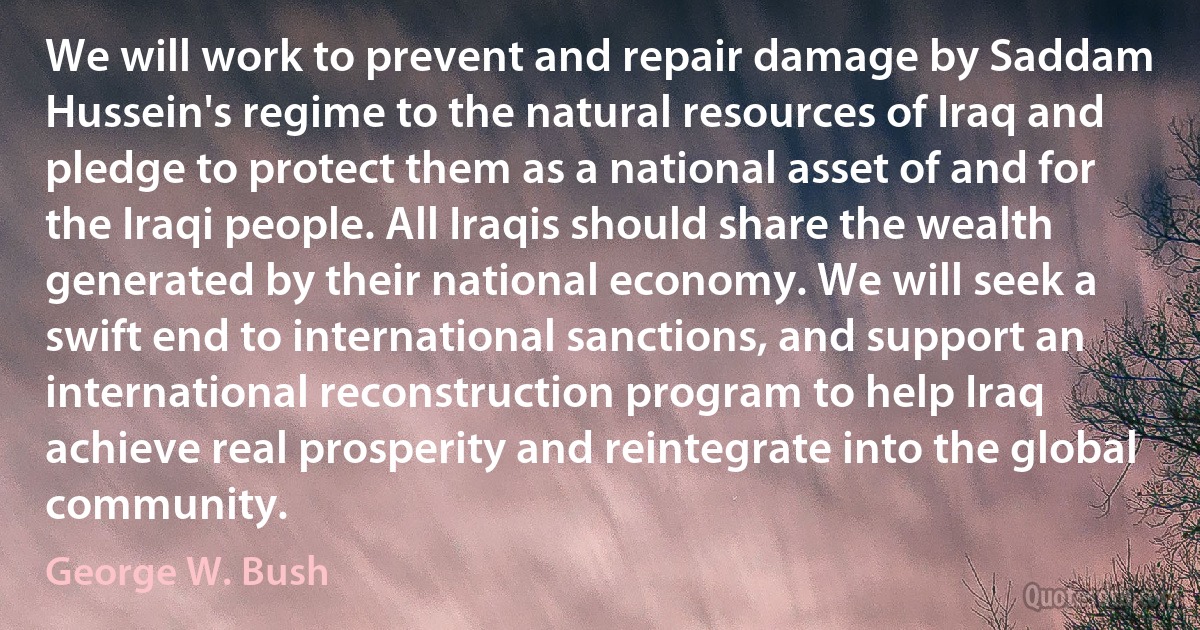 We will work to prevent and repair damage by Saddam Hussein's regime to the natural resources of Iraq and pledge to protect them as a national asset of and for the Iraqi people. All Iraqis should share the wealth generated by their national economy. We will seek a swift end to international sanctions, and support an international reconstruction program to help Iraq achieve real prosperity and reintegrate into the global community. (George W. Bush)