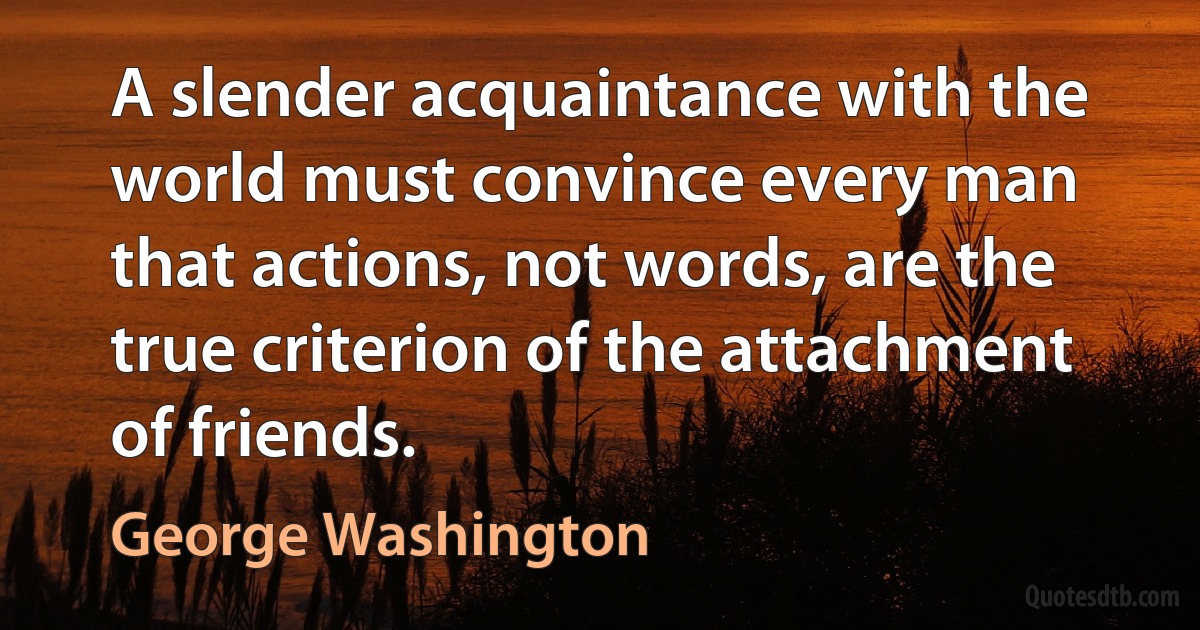 A slender acquaintance with the world must convince every man that actions, not words, are the true criterion of the attachment of friends. (George Washington)