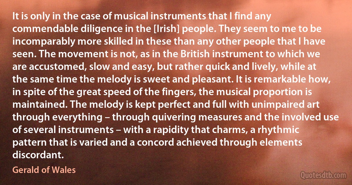 It is only in the case of musical instruments that I find any commendable diligence in the [Irish] people. They seem to me to be incomparably more skilled in these than any other people that I have seen. The movement is not, as in the British instrument to which we are accustomed, slow and easy, but rather quick and lively, while at the same time the melody is sweet and pleasant. It is remarkable how, in spite of the great speed of the fingers, the musical proportion is maintained. The melody is kept perfect and full with unimpaired art through everything – through quivering measures and the involved use of several instruments – with a rapidity that charms, a rhythmic pattern that is varied and a concord achieved through elements discordant. (Gerald of Wales)