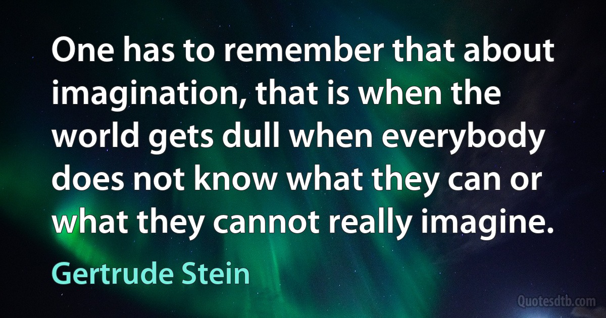 One has to remember that about imagination, that is when the world gets dull when everybody does not know what they can or what they cannot really imagine. (Gertrude Stein)