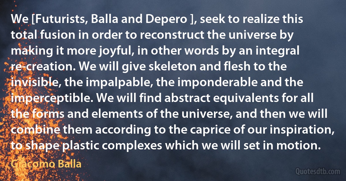 We [Futurists, Balla and Depero ], seek to realize this total fusion in order to reconstruct the universe by making it more joyful, in other words by an integral re-creation. We will give skeleton and flesh to the invisible, the impalpable, the imponderable and the imperceptible. We will find abstract equivalents for all the forms and elements of the universe, and then we will combine them according to the caprice of our inspiration, to shape plastic complexes which we will set in motion. (Giacomo Balla)