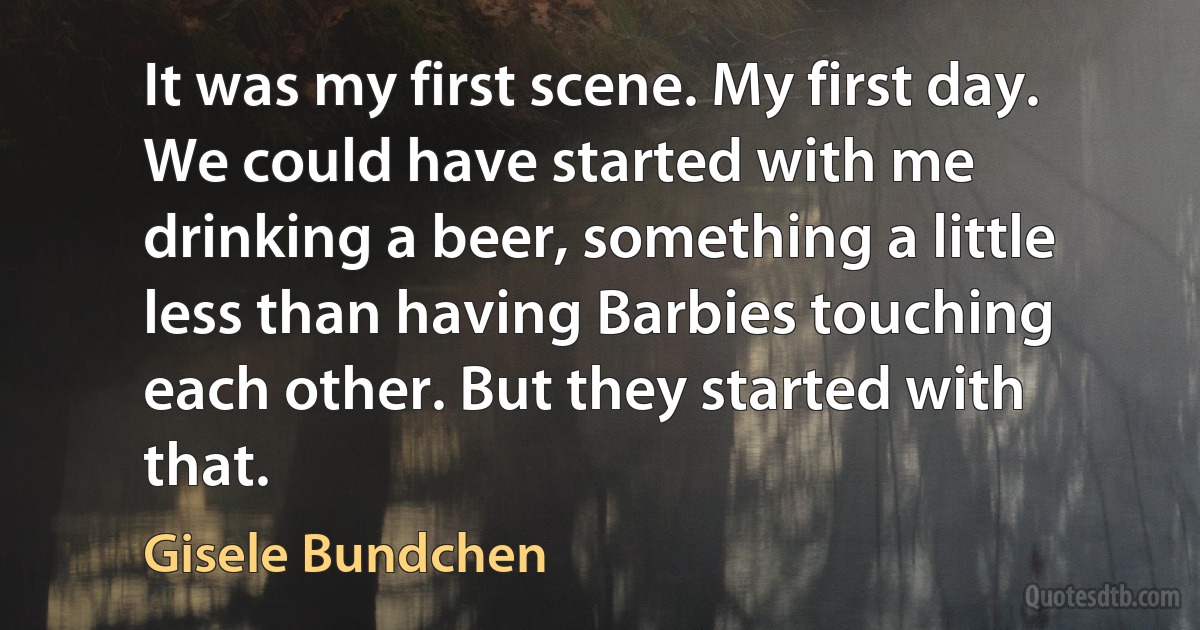 It was my first scene. My first day. We could have started with me drinking a beer, something a little less than having Barbies touching each other. But they started with that. (Gisele Bundchen)