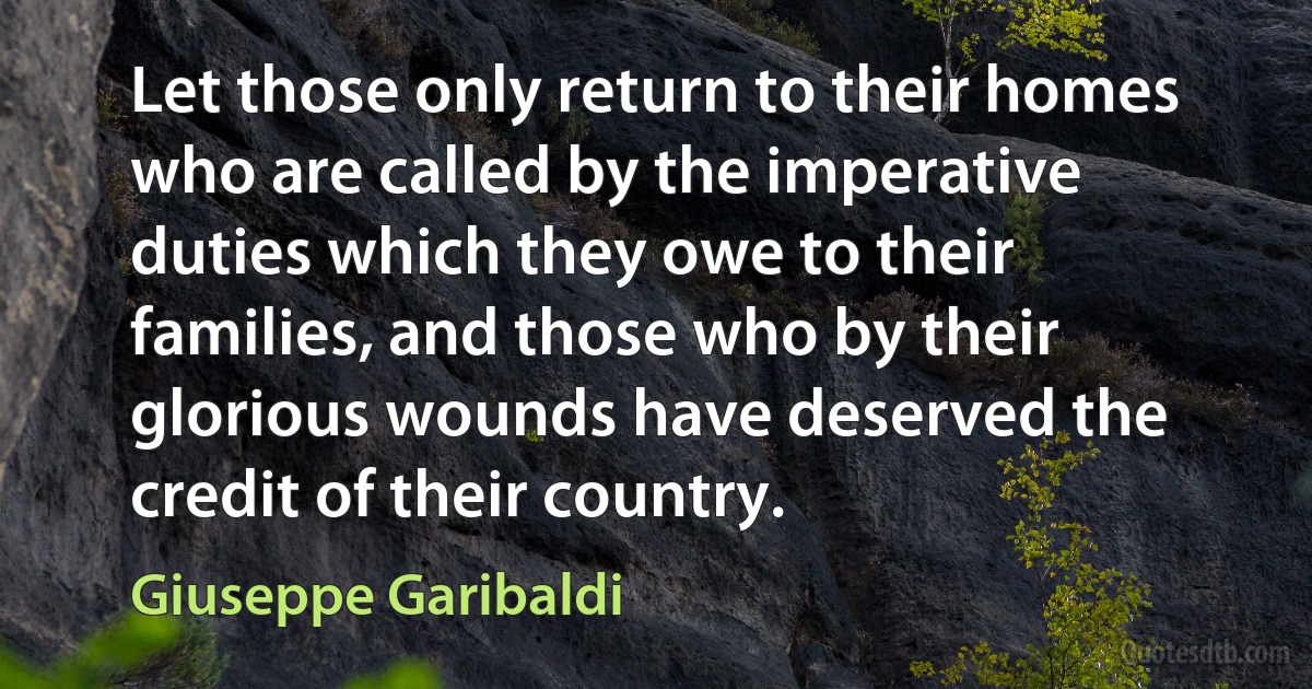 Let those only return to their homes who are called by the imperative duties which they owe to their families, and those who by their glorious wounds have deserved the credit of their country. (Giuseppe Garibaldi)