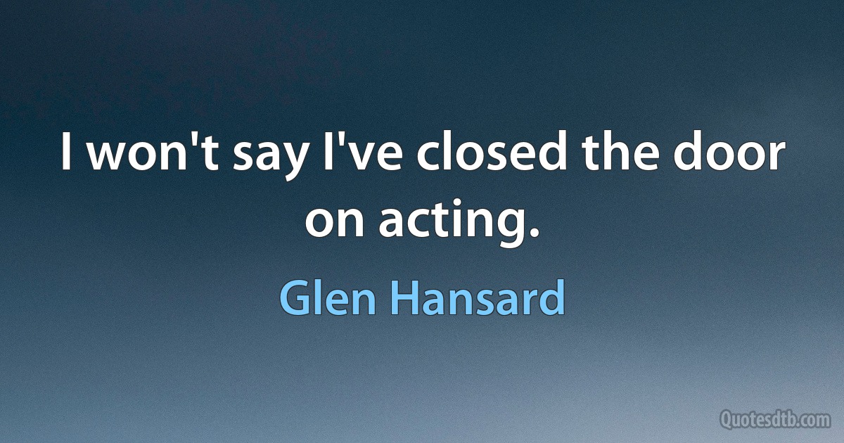 I won't say I've closed the door on acting. (Glen Hansard)