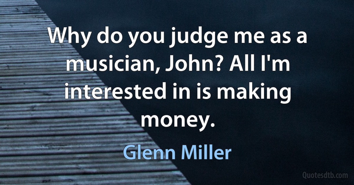 Why do you judge me as a musician, John? All I'm interested in is making money. (Glenn Miller)