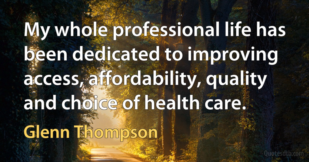 My whole professional life has been dedicated to improving access, affordability, quality and choice of health care. (Glenn Thompson)