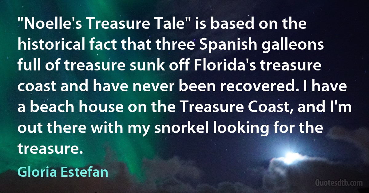 "Noelle's Treasure Tale" is based on the historical fact that three Spanish galleons full of treasure sunk off Florida's treasure coast and have never been recovered. I have a beach house on the Treasure Coast, and I'm out there with my snorkel looking for the treasure. (Gloria Estefan)