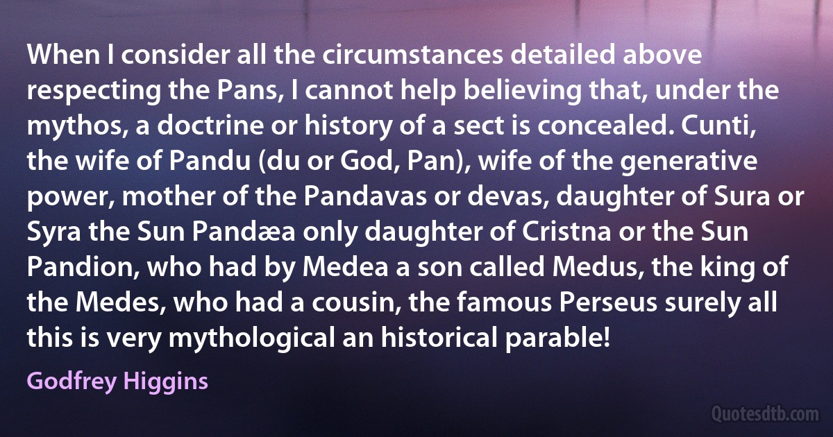 When I consider all the circumstances detailed above respecting the Pans, I cannot help believing that, under the mythos, a doctrine or history of a sect is concealed. Cunti, the wife of Pandu (du or God, Pan), wife of the generative power, mother of the Pandavas or devas, daughter of Sura or Syra the Sun Pandæa only daughter of Cristna or the Sun Pandion, who had by Medea a son called Medus, the king of the Medes, who had a cousin, the famous Perseus surely all this is very mythological an historical parable! (Godfrey Higgins)