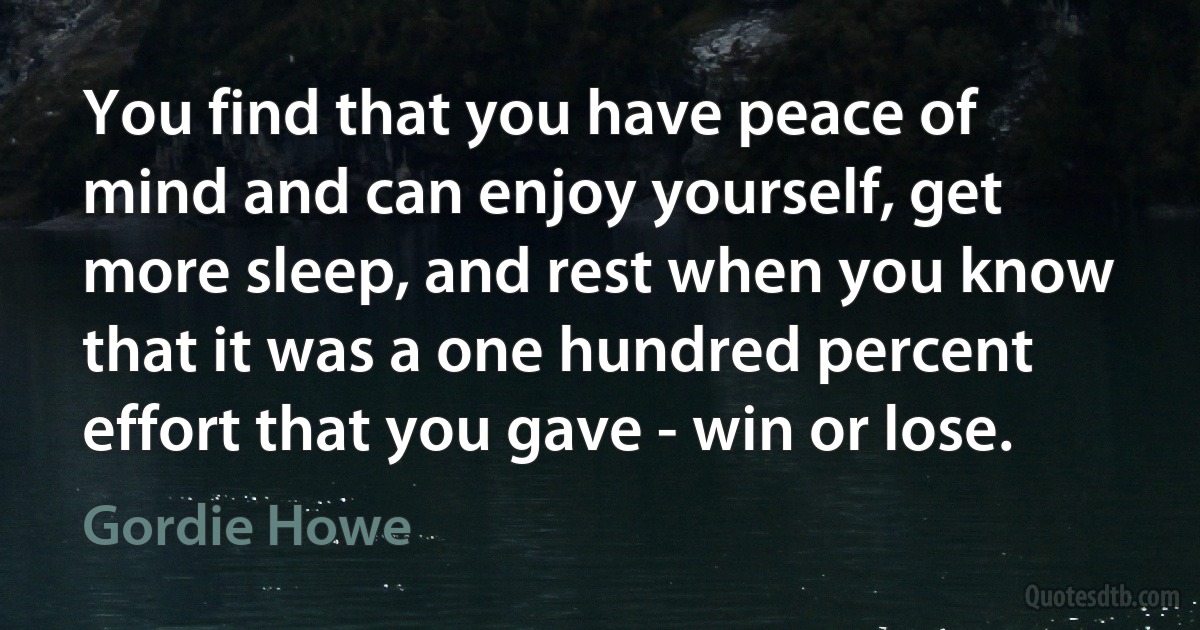 You find that you have peace of mind and can enjoy yourself, get more sleep, and rest when you know that it was a one hundred percent effort that you gave - win or lose. (Gordie Howe)