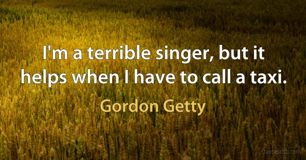 I'm a terrible singer, but it helps when I have to call a taxi. (Gordon Getty)