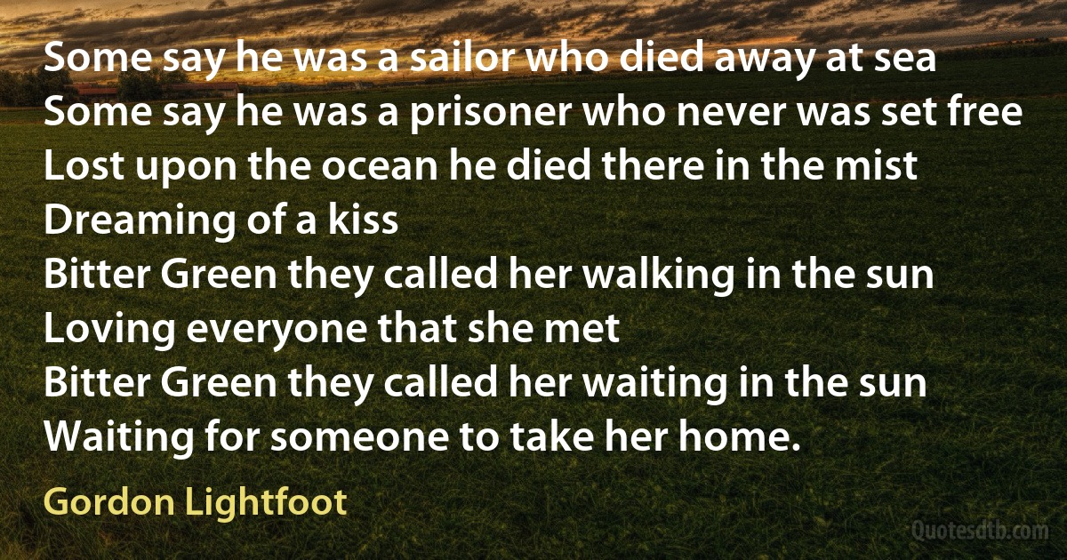 Some say he was a sailor who died away at sea
Some say he was a prisoner who never was set free
Lost upon the ocean he died there in the mist
Dreaming of a kiss
Bitter Green they called her walking in the sun
Loving everyone that she met
Bitter Green they called her waiting in the sun
Waiting for someone to take her home. (Gordon Lightfoot)