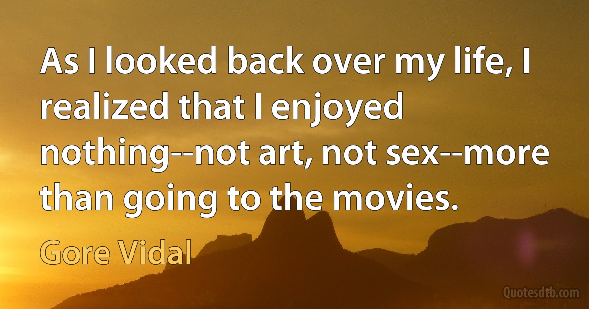 As I looked back over my life, I realized that I enjoyed nothing--not art, not sex--more than going to the movies. (Gore Vidal)