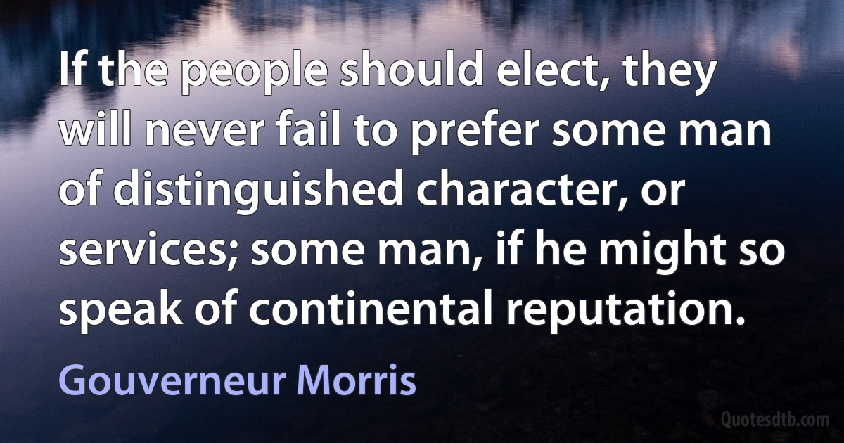 If the people should elect, they will never fail to prefer some man of distinguished character, or services; some man, if he might so speak of continental reputation. (Gouverneur Morris)