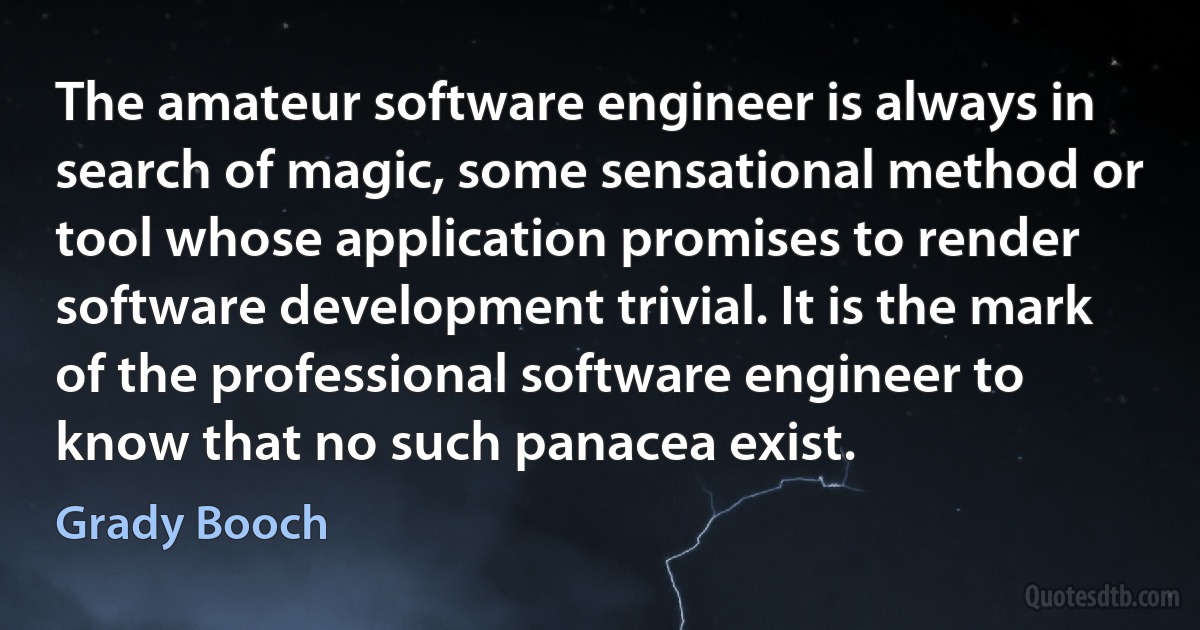 The amateur software engineer is always in search of magic, some sensational method or tool whose application promises to render software development trivial. It is the mark of the professional software engineer to know that no such panacea exist. (Grady Booch)