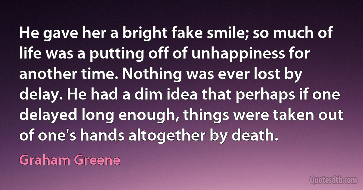 He gave her a bright fake smile; so much of life was a putting off of unhappiness for another time. Nothing was ever lost by delay. He had a dim idea that perhaps if one delayed long enough, things were taken out of one's hands altogether by death. (Graham Greene)