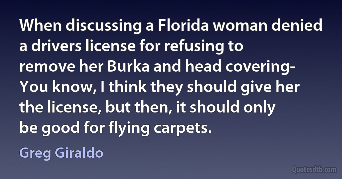 When discussing a Florida woman denied a drivers license for refusing to remove her Burka and head covering- You know, I think they should give her the license, but then, it should only be good for flying carpets. (Greg Giraldo)