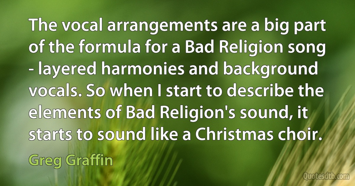 The vocal arrangements are a big part of the formula for a Bad Religion song - layered harmonies and background vocals. So when I start to describe the elements of Bad Religion's sound, it starts to sound like a Christmas choir. (Greg Graffin)