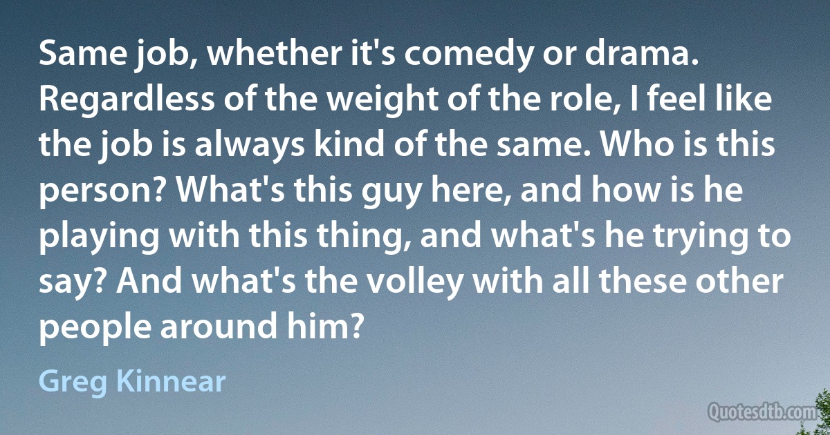 Same job, whether it's comedy or drama. Regardless of the weight of the role, I feel like the job is always kind of the same. Who is this person? What's this guy here, and how is he playing with this thing, and what's he trying to say? And what's the volley with all these other people around him? (Greg Kinnear)