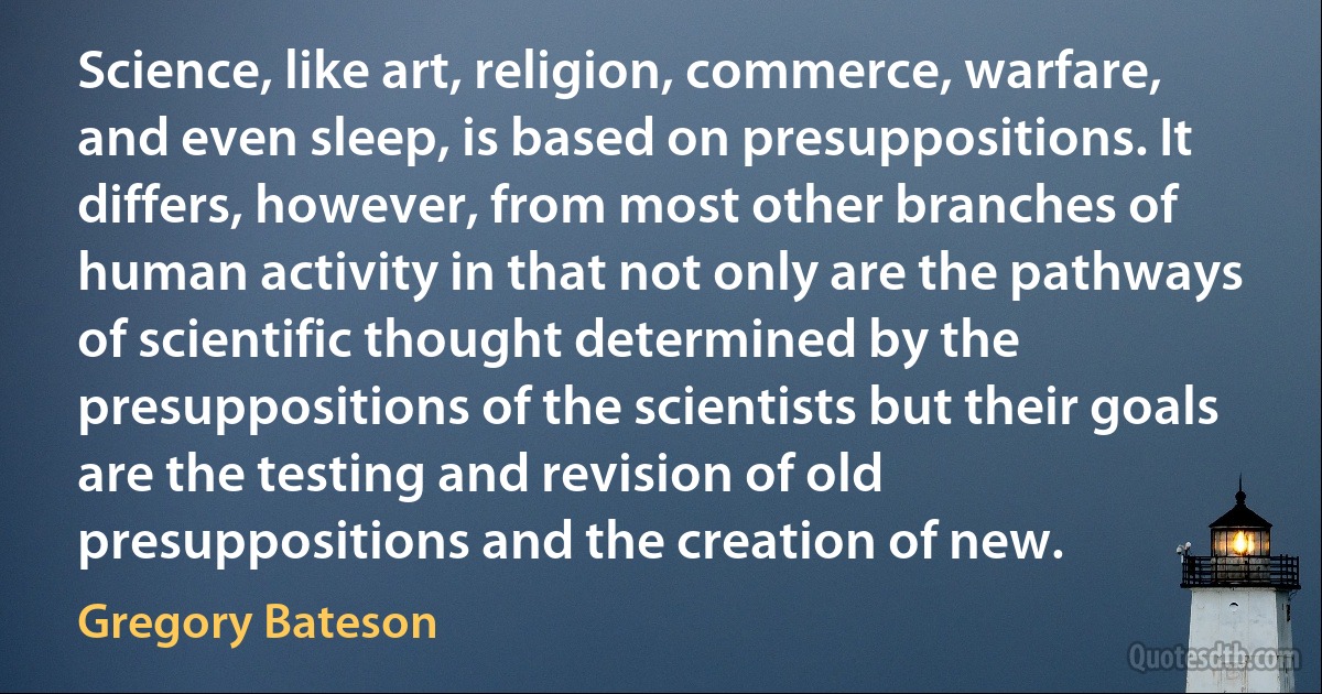 Science, like art, religion, commerce, warfare, and even sleep, is based on presuppositions. It differs, however, from most other branches of human activity in that not only are the pathways of scientific thought determined by the presuppositions of the scientists but their goals are the testing and revision of old presuppositions and the creation of new. (Gregory Bateson)