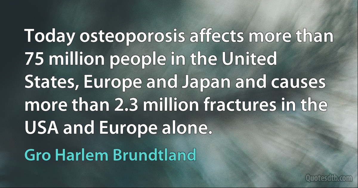 Today osteoporosis affects more than 75 million people in the United States, Europe and Japan and causes more than 2.3 million fractures in the USA and Europe alone. (Gro Harlem Brundtland)