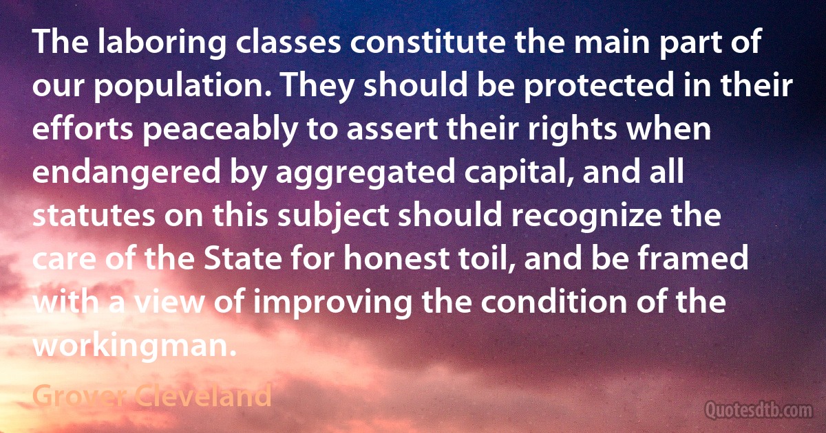 The laboring classes constitute the main part of our population. They should be protected in their efforts peaceably to assert their rights when endangered by aggregated capital, and all statutes on this subject should recognize the care of the State for honest toil, and be framed with a view of improving the condition of the workingman. (Grover Cleveland)