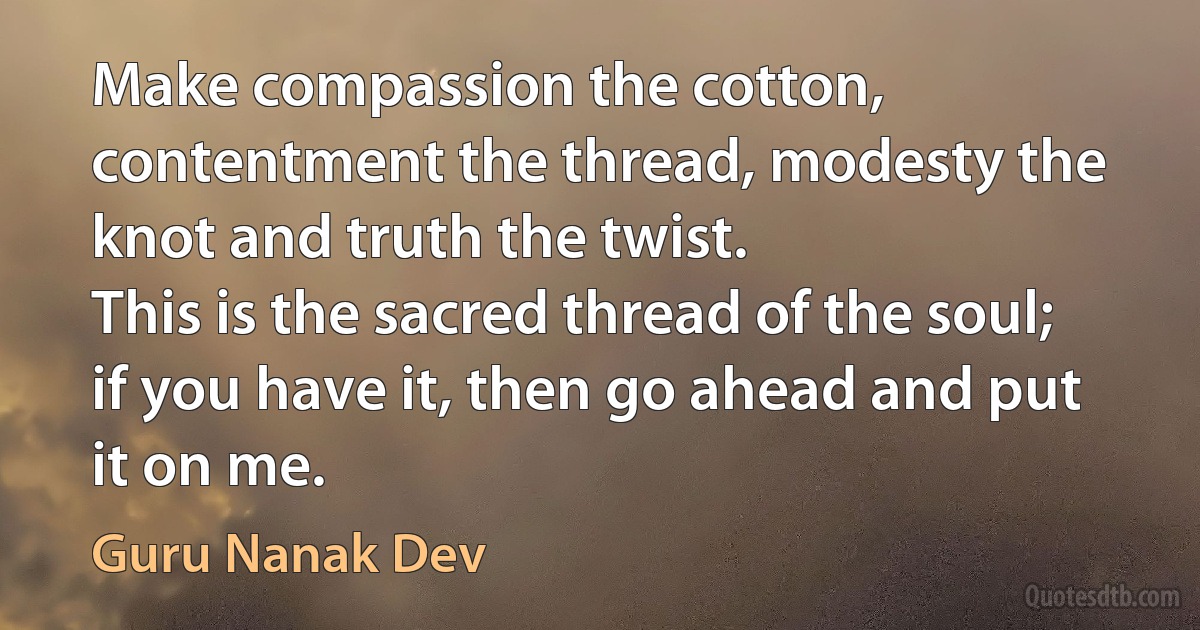 Make compassion the cotton, contentment the thread, modesty the knot and truth the twist.
This is the sacred thread of the soul; if you have it, then go ahead and put it on me. (Guru Nanak Dev)