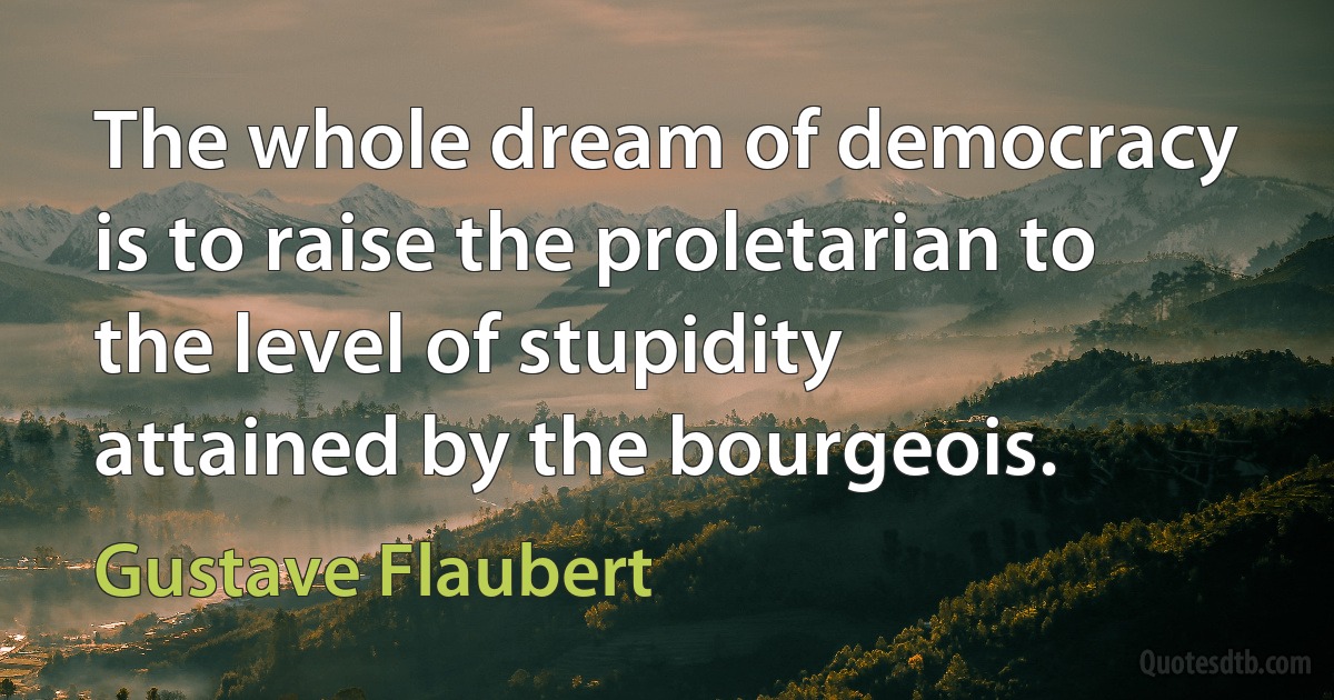 The whole dream of democracy is to raise the proletarian to the level of stupidity attained by the bourgeois. (Gustave Flaubert)