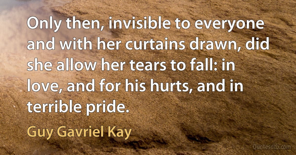 Only then, invisible to everyone and with her curtains drawn, did she allow her tears to fall: in love, and for his hurts, and in terrible pride. (Guy Gavriel Kay)