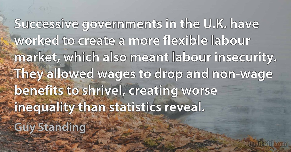 Successive governments in the U.K. have worked to create a more flexible labour market, which also meant labour insecurity. They allowed wages to drop and non-wage benefits to shrivel, creating worse inequality than statistics reveal. (Guy Standing)