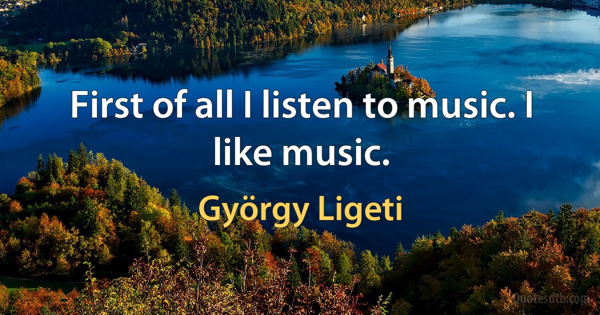 First of all I listen to music. I like music. (György Ligeti)