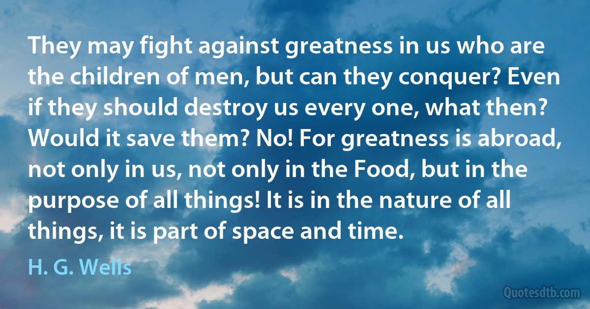 They may fight against greatness in us who are the children of men, but can they conquer? Even if they should destroy us every one, what then? Would it save them? No! For greatness is abroad, not only in us, not only in the Food, but in the purpose of all things! It is in the nature of all things, it is part of space and time. (H. G. Wells)