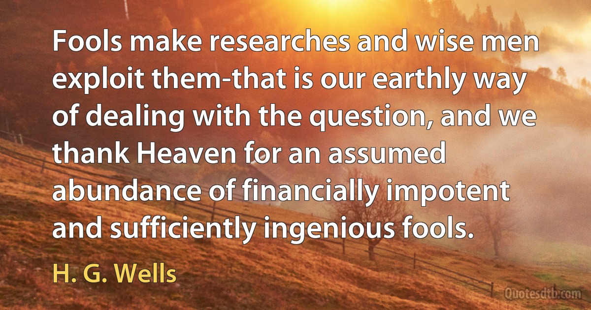 Fools make researches and wise men exploit them-that is our earthly way of dealing with the question, and we thank Heaven for an assumed abundance of financially impotent and sufficiently ingenious fools. (H. G. Wells)