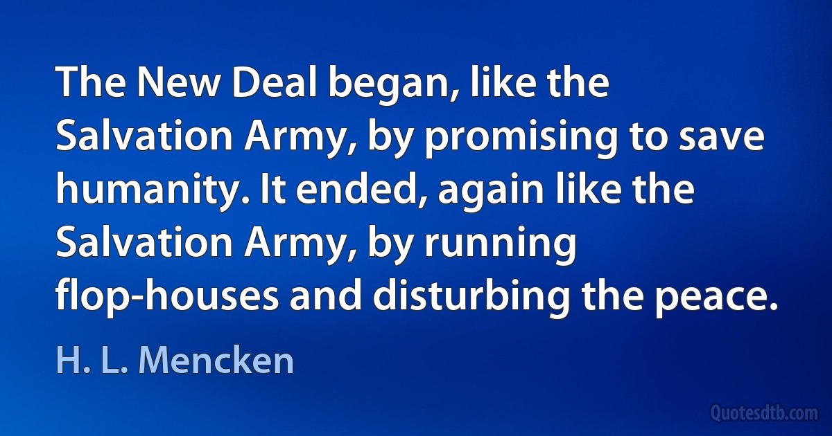 The New Deal began, like the Salvation Army, by promising to save humanity. It ended, again like the Salvation Army, by running flop-houses and disturbing the peace. (H. L. Mencken)