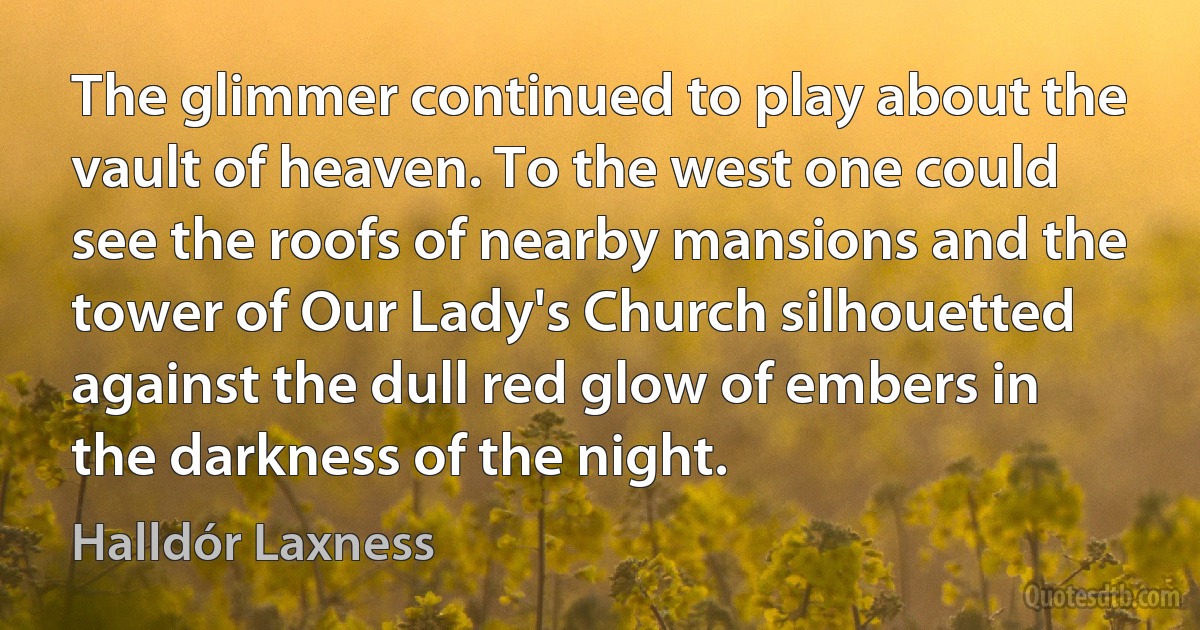 The glimmer continued to play about the vault of heaven. To the west one could see the roofs of nearby mansions and the tower of Our Lady's Church silhouetted against the dull red glow of embers in the darkness of the night. (Halldór Laxness)