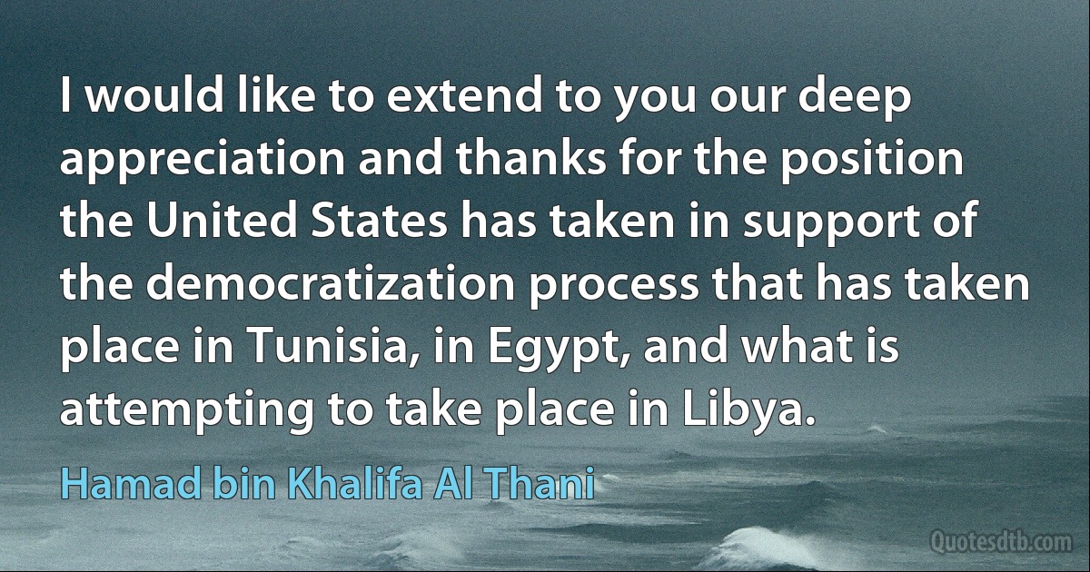 I would like to extend to you our deep appreciation and thanks for the position the United States has taken in support of the democratization process that has taken place in Tunisia, in Egypt, and what is attempting to take place in Libya. (Hamad bin Khalifa Al Thani)