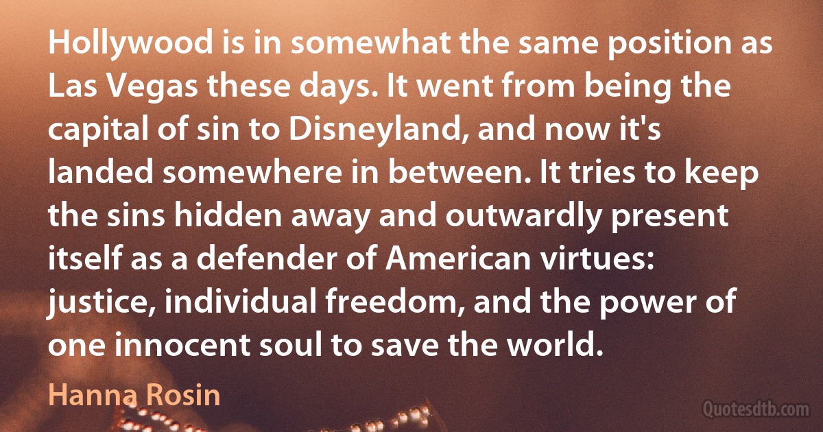 Hollywood is in somewhat the same position as Las Vegas these days. It went from being the capital of sin to Disneyland, and now it's landed somewhere in between. It tries to keep the sins hidden away and outwardly present itself as a defender of American virtues: justice, individual freedom, and the power of one innocent soul to save the world. (Hanna Rosin)