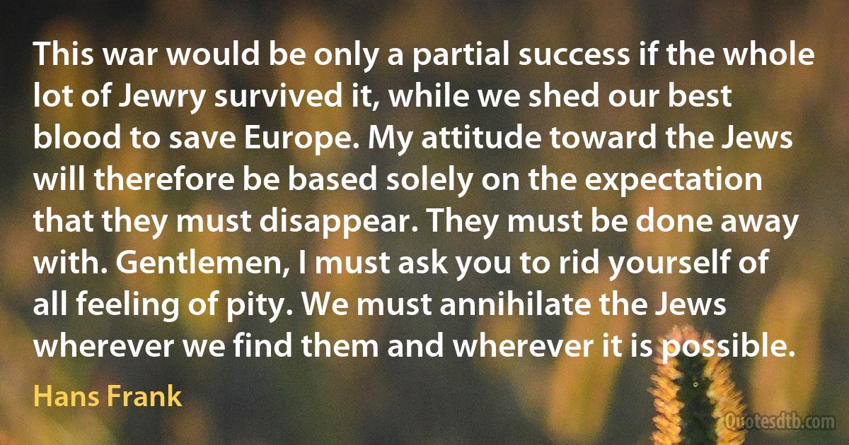 This war would be only a partial success if the whole lot of Jewry survived it, while we shed our best blood to save Europe. My attitude toward the Jews will therefore be based solely on the expectation that they must disappear. They must be done away with. Gentlemen, I must ask you to rid yourself of all feeling of pity. We must annihilate the Jews wherever we find them and wherever it is possible. (Hans Frank)