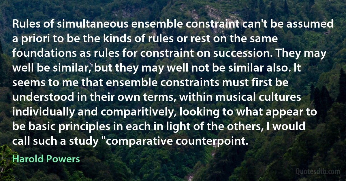 Rules of simultaneous ensemble constraint can't be assumed a priori to be the kinds of rules or rest on the same foundations as rules for constraint on succession. They may well be similar, but they may well not be similar also. It seems to me that ensemble constraints must first be understood in their own terms, within musical cultures individually and comparitively, looking to what appear to be basic principles in each in light of the others, I would call such a study "comparative counterpoint. (Harold Powers)