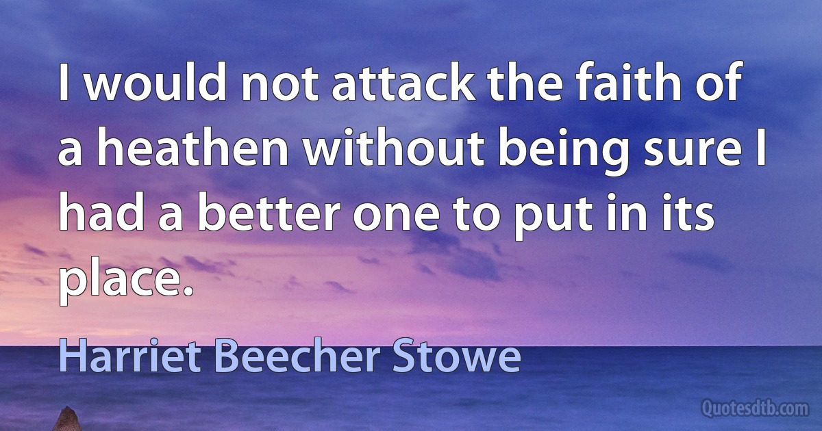 I would not attack the faith of a heathen without being sure I had a better one to put in its place. (Harriet Beecher Stowe)