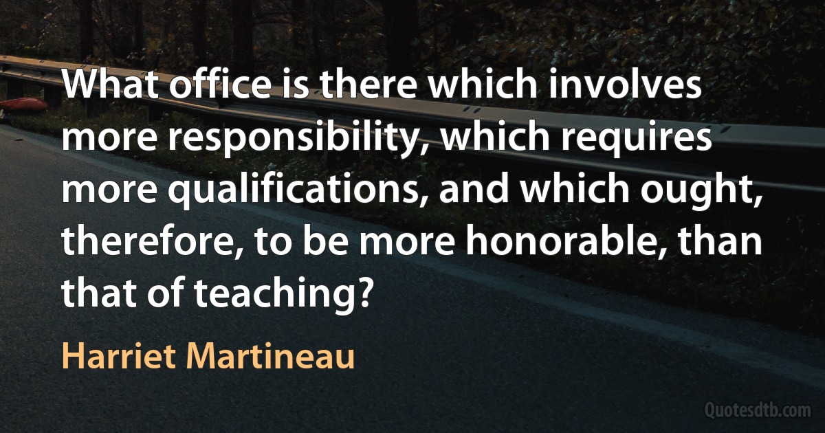 What office is there which involves more responsibility, which requires more qualifications, and which ought, therefore, to be more honorable, than that of teaching? (Harriet Martineau)