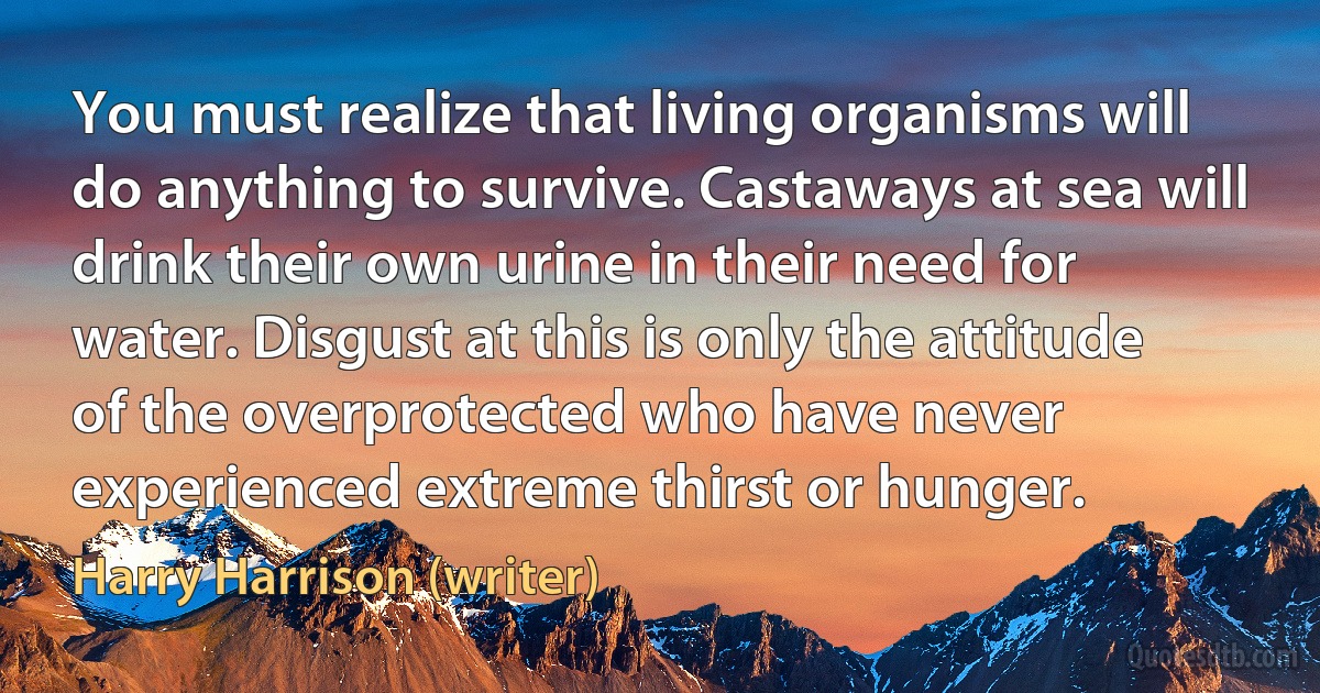 You must realize that living organisms will do anything to survive. Castaways at sea will drink their own urine in their need for water. Disgust at this is only the attitude of the overprotected who have never experienced extreme thirst or hunger. (Harry Harrison (writer))