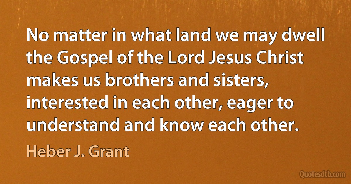 No matter in what land we may dwell the Gospel of the Lord Jesus Christ makes us brothers and sisters, interested in each other, eager to understand and know each other. (Heber J. Grant)