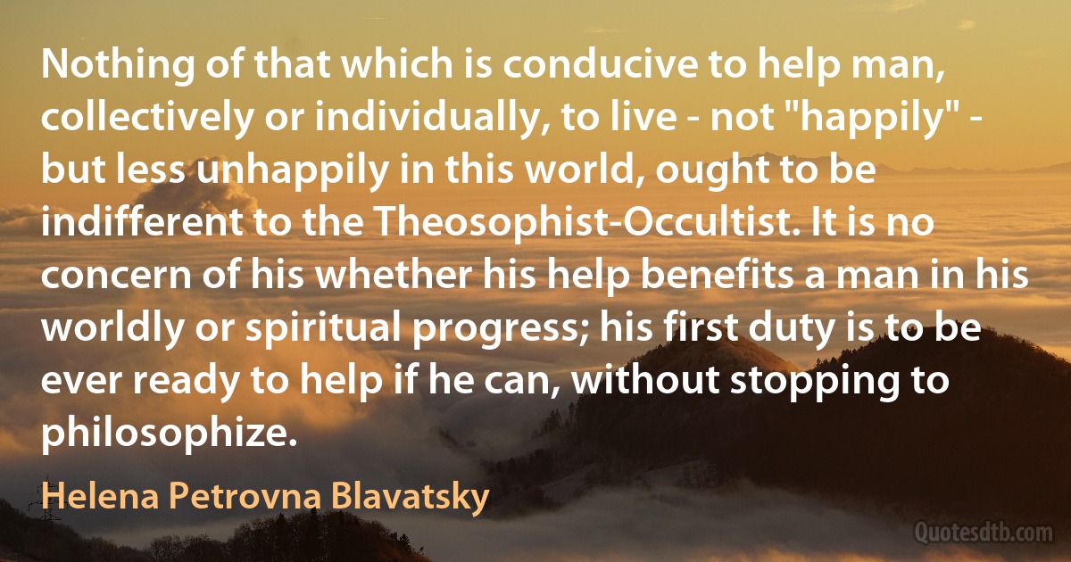 Nothing of that which is conducive to help man, collectively or individually, to live - not "happily" - but less unhappily in this world, ought to be indifferent to the Theosophist-Occultist. It is no concern of his whether his help benefits a man in his worldly or spiritual progress; his first duty is to be ever ready to help if he can, without stopping to philosophize. (Helena Petrovna Blavatsky)