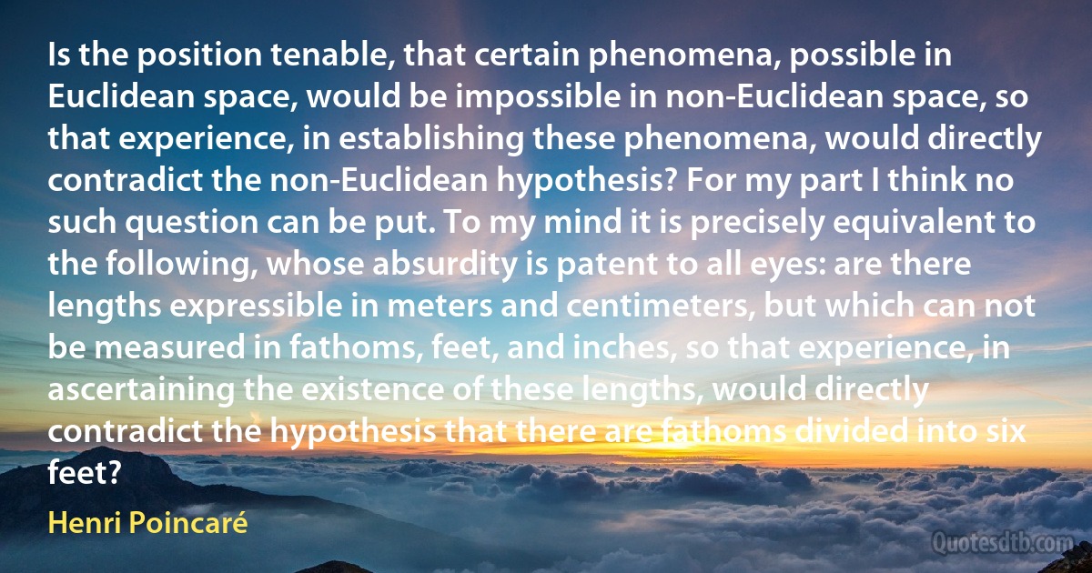 Is the position tenable, that certain phenomena, possible in Euclidean space, would be impossible in non-Euclidean space, so that experience, in establishing these phenomena, would directly contradict the non-Euclidean hypothesis? For my part I think no such question can be put. To my mind it is precisely equivalent to the following, whose absurdity is patent to all eyes: are there lengths expressible in meters and centimeters, but which can not be measured in fathoms, feet, and inches, so that experience, in ascertaining the existence of these lengths, would directly contradict the hypothesis that there are fathoms divided into six feet? (Henri Poincaré)