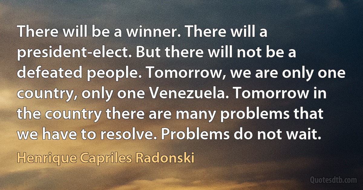 There will be a winner. There will a president-elect. But there will not be a defeated people. Tomorrow, we are only one country, only one Venezuela. Tomorrow in the country there are many problems that we have to resolve. Problems do not wait. (Henrique Capriles Radonski)