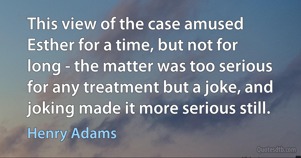 This view of the case amused Esther for a time, but not for long - the matter was too serious for any treatment but a joke, and joking made it more serious still. (Henry Adams)