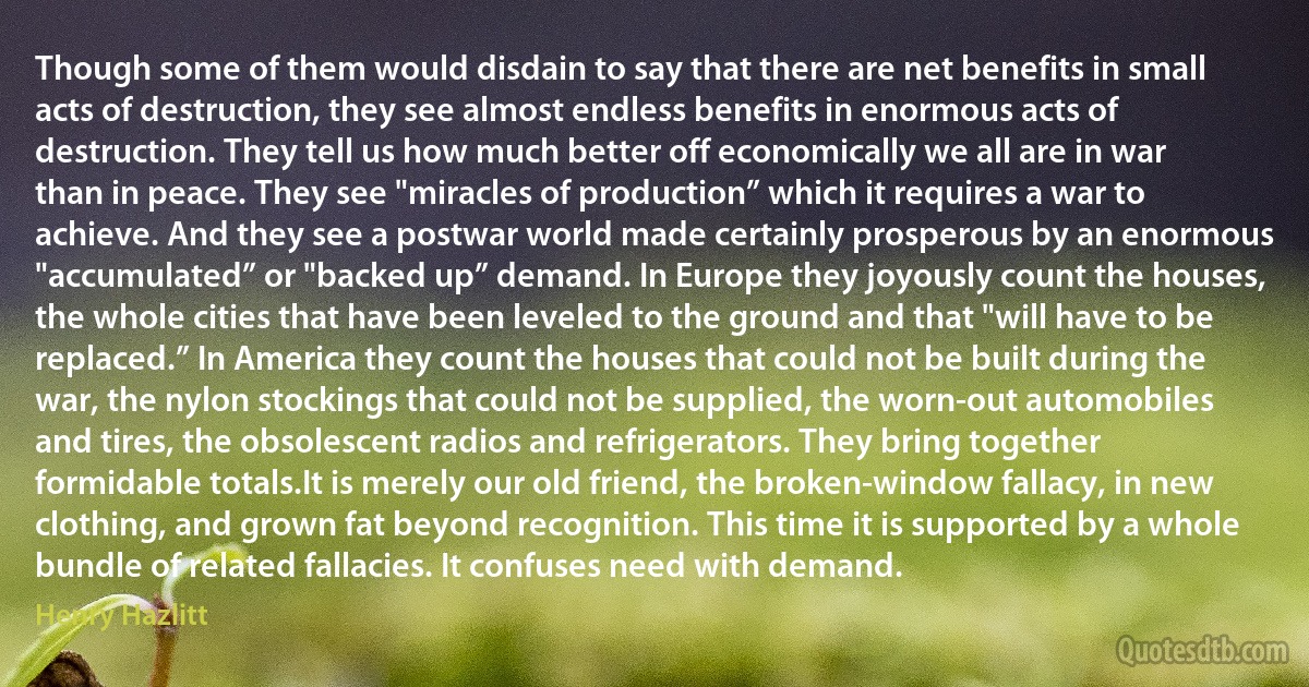 Though some of them would disdain to say that there are net benefits in small acts of destruction, they see almost endless benefits in enormous acts of destruction. They tell us how much better off economically we all are in war than in peace. They see "miracles of production” which it requires a war to achieve. And they see a postwar world made certainly prosperous by an enormous "accumulated” or "backed up” demand. In Europe they joyously count the houses, the whole cities that have been leveled to the ground and that "will have to be replaced.” In America they count the houses that could not be built during the war, the nylon stockings that could not be supplied, the worn-out automobiles and tires, the obsolescent radios and refrigerators. They bring together formidable totals.It is merely our old friend, the broken-window fallacy, in new clothing, and grown fat beyond recognition. This time it is supported by a whole bundle of related fallacies. It confuses need with demand. (Henry Hazlitt)