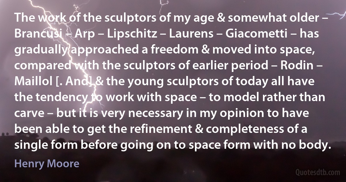 The work of the sculptors of my age & somewhat older – Brancusi – Arp – Lipschitz – Laurens – Giacometti – has gradually approached a freedom & moved into space, compared with the sculptors of earlier period – Rodin – Maillol [. And] & the young sculptors of today all have the tendency to work with space – to model rather than carve – but it is very necessary in my opinion to have been able to get the refinement & completeness of a single form before going on to space form with no body. (Henry Moore)