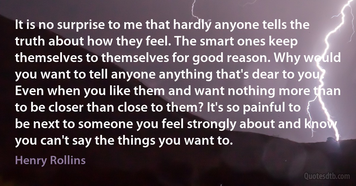 It is no surprise to me that hardly anyone tells the truth about how they feel. The smart ones keep themselves to themselves for good reason. Why would you want to tell anyone anything that's dear to you? Even when you like them and want nothing more than to be closer than close to them? It's so painful to be next to someone you feel strongly about and know you can't say the things you want to. (Henry Rollins)